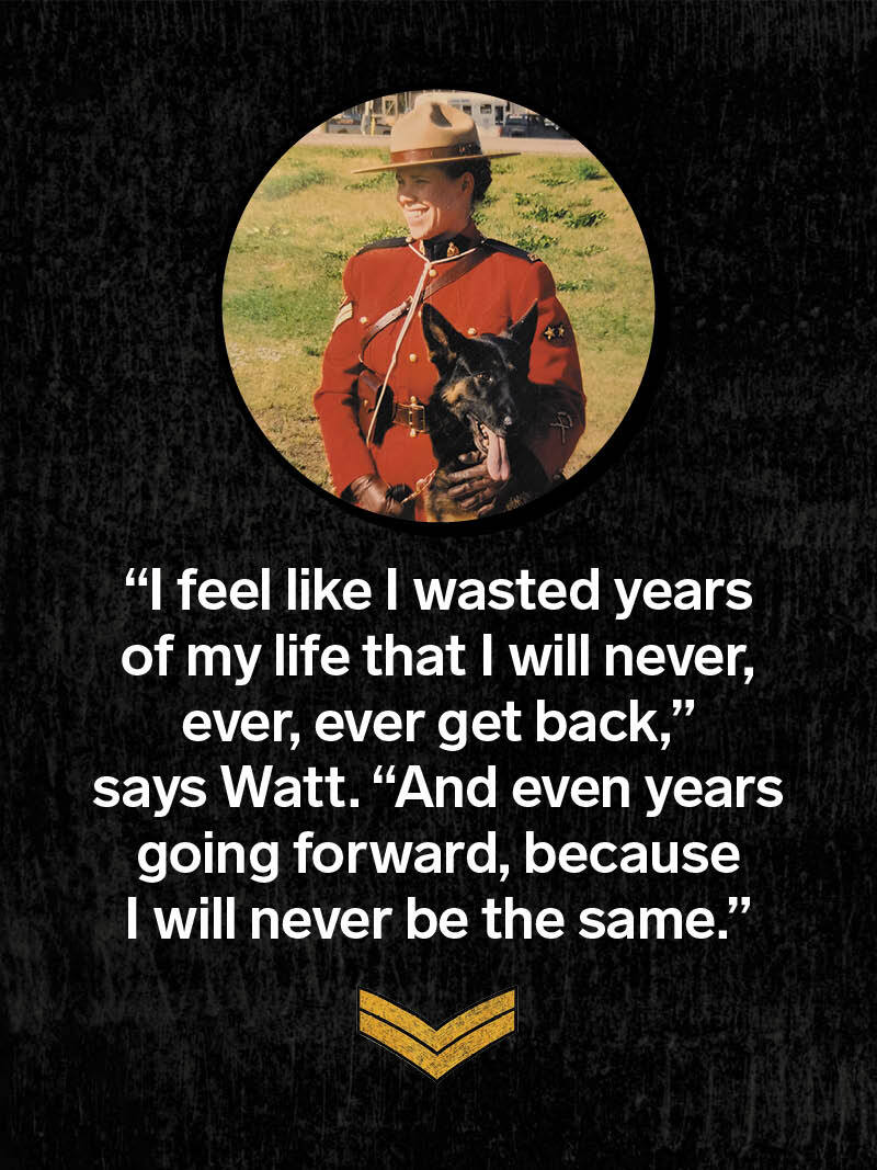 A photo of Judi Watt in her RCMP uniform, with a quote: “I feel like I wasted years of my life that I will never, ever, ever get back,” says Watt. “And even years going forward, because I will never be the same.”